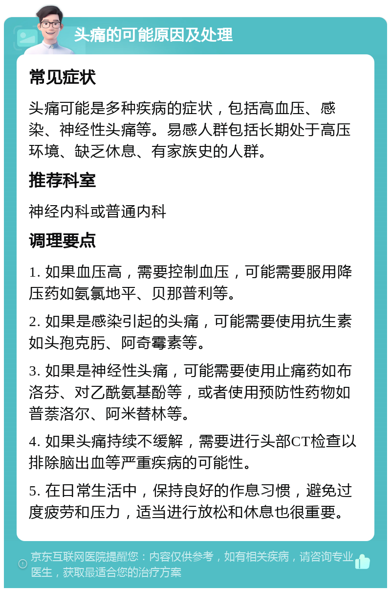 头痛的可能原因及处理 常见症状 头痛可能是多种疾病的症状，包括高血压、感染、神经性头痛等。易感人群包括长期处于高压环境、缺乏休息、有家族史的人群。 推荐科室 神经内科或普通内科 调理要点 1. 如果血压高，需要控制血压，可能需要服用降压药如氨氯地平、贝那普利等。 2. 如果是感染引起的头痛，可能需要使用抗生素如头孢克肟、阿奇霉素等。 3. 如果是神经性头痛，可能需要使用止痛药如布洛芬、对乙酰氨基酚等，或者使用预防性药物如普萘洛尔、阿米替林等。 4. 如果头痛持续不缓解，需要进行头部CT检查以排除脑出血等严重疾病的可能性。 5. 在日常生活中，保持良好的作息习惯，避免过度疲劳和压力，适当进行放松和休息也很重要。