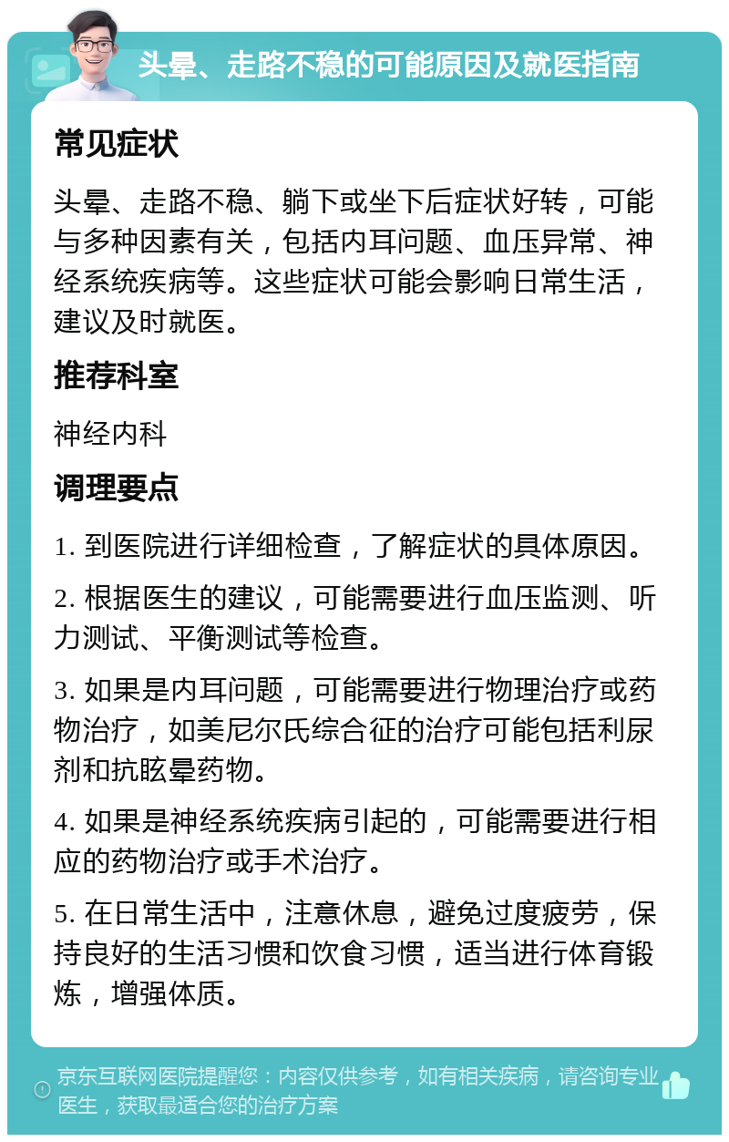 头晕、走路不稳的可能原因及就医指南 常见症状 头晕、走路不稳、躺下或坐下后症状好转，可能与多种因素有关，包括内耳问题、血压异常、神经系统疾病等。这些症状可能会影响日常生活，建议及时就医。 推荐科室 神经内科 调理要点 1. 到医院进行详细检查，了解症状的具体原因。 2. 根据医生的建议，可能需要进行血压监测、听力测试、平衡测试等检查。 3. 如果是内耳问题，可能需要进行物理治疗或药物治疗，如美尼尔氏综合征的治疗可能包括利尿剂和抗眩晕药物。 4. 如果是神经系统疾病引起的，可能需要进行相应的药物治疗或手术治疗。 5. 在日常生活中，注意休息，避免过度疲劳，保持良好的生活习惯和饮食习惯，适当进行体育锻炼，增强体质。