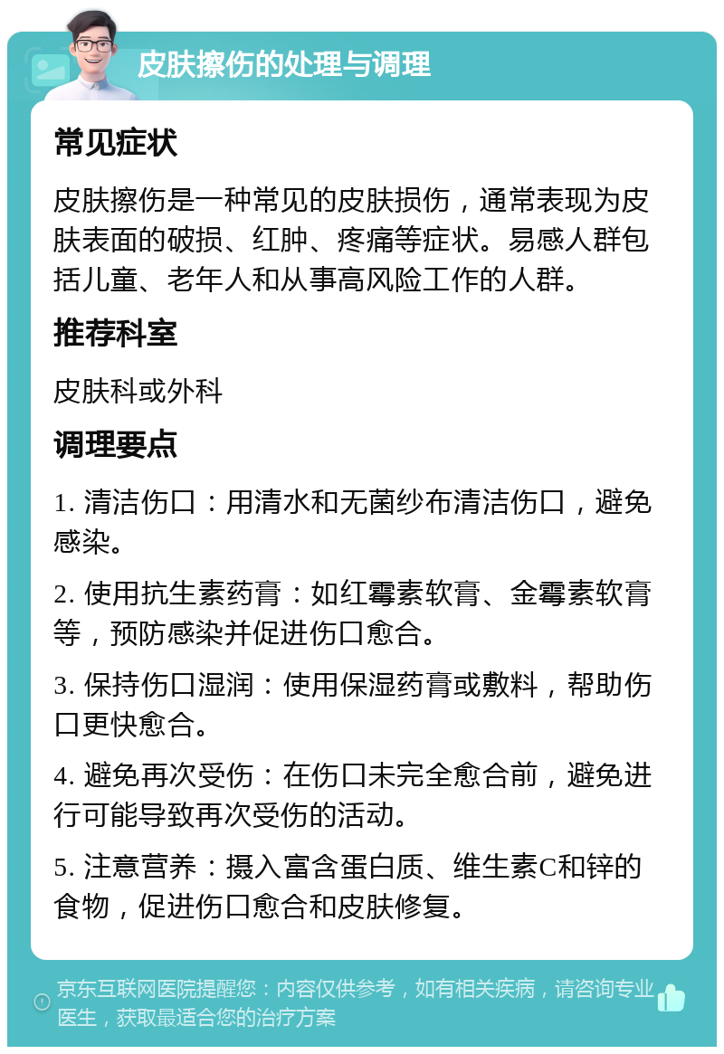 皮肤擦伤的处理与调理 常见症状 皮肤擦伤是一种常见的皮肤损伤，通常表现为皮肤表面的破损、红肿、疼痛等症状。易感人群包括儿童、老年人和从事高风险工作的人群。 推荐科室 皮肤科或外科 调理要点 1. 清洁伤口：用清水和无菌纱布清洁伤口，避免感染。 2. 使用抗生素药膏：如红霉素软膏、金霉素软膏等，预防感染并促进伤口愈合。 3. 保持伤口湿润：使用保湿药膏或敷料，帮助伤口更快愈合。 4. 避免再次受伤：在伤口未完全愈合前，避免进行可能导致再次受伤的活动。 5. 注意营养：摄入富含蛋白质、维生素C和锌的食物，促进伤口愈合和皮肤修复。