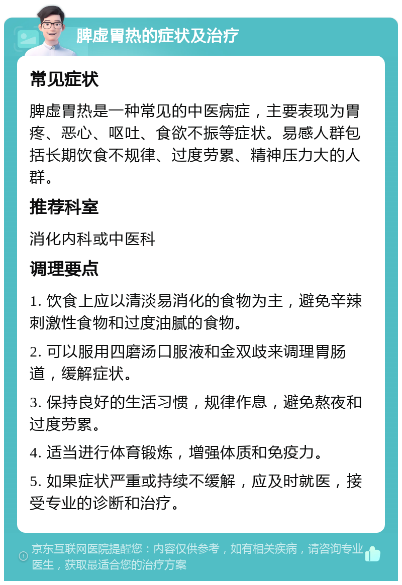 脾虚胃热的症状及治疗 常见症状 脾虚胃热是一种常见的中医病症，主要表现为胃疼、恶心、呕吐、食欲不振等症状。易感人群包括长期饮食不规律、过度劳累、精神压力大的人群。 推荐科室 消化内科或中医科 调理要点 1. 饮食上应以清淡易消化的食物为主，避免辛辣刺激性食物和过度油腻的食物。 2. 可以服用四磨汤口服液和金双歧来调理胃肠道，缓解症状。 3. 保持良好的生活习惯，规律作息，避免熬夜和过度劳累。 4. 适当进行体育锻炼，增强体质和免疫力。 5. 如果症状严重或持续不缓解，应及时就医，接受专业的诊断和治疗。