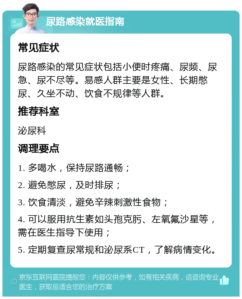 尿路感染就医指南 常见症状 尿路感染的常见症状包括小便时疼痛、尿频、尿急、尿不尽等。易感人群主要是女性、长期憋尿、久坐不动、饮食不规律等人群。 推荐科室 泌尿科 调理要点 1. 多喝水，保持尿路通畅； 2. 避免憋尿，及时排尿； 3. 饮食清淡，避免辛辣刺激性食物； 4. 可以服用抗生素如头孢克肟、左氧氟沙星等，需在医生指导下使用； 5. 定期复查尿常规和泌尿系CT，了解病情变化。