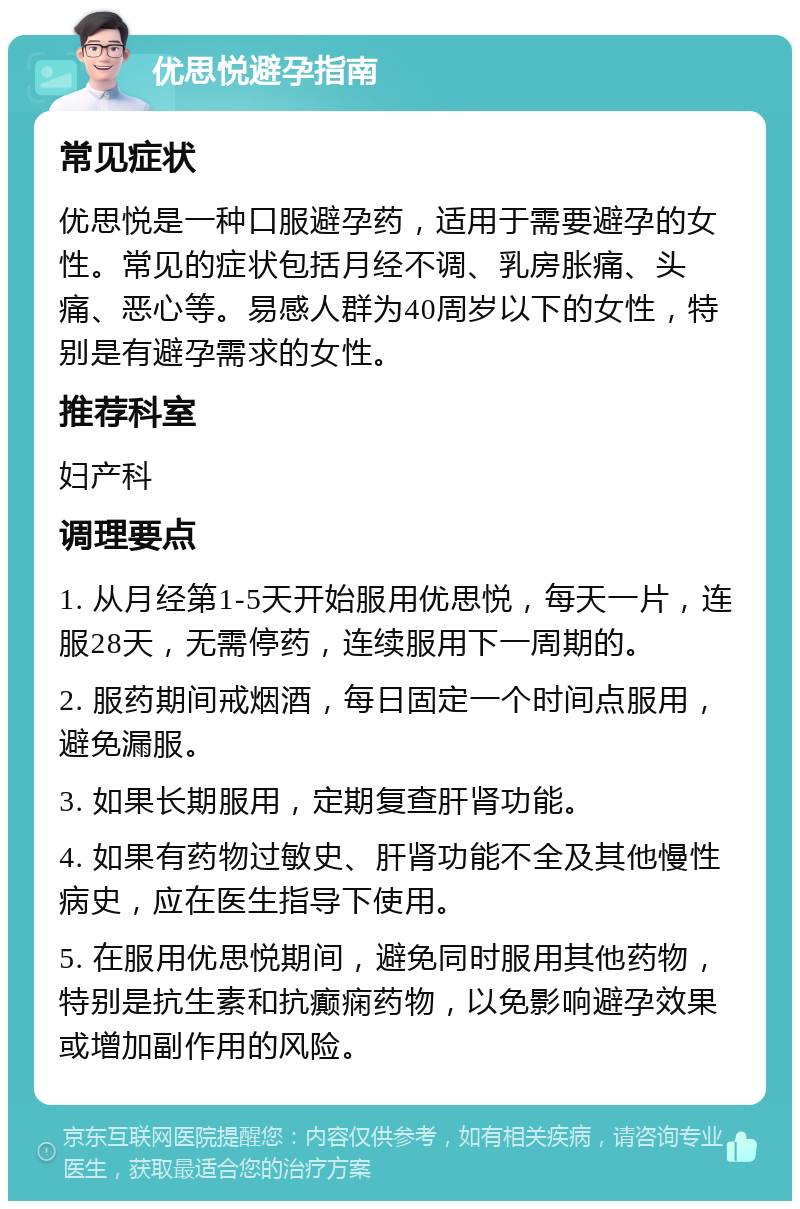 优思悦避孕指南 常见症状 优思悦是一种口服避孕药，适用于需要避孕的女性。常见的症状包括月经不调、乳房胀痛、头痛、恶心等。易感人群为40周岁以下的女性，特别是有避孕需求的女性。 推荐科室 妇产科 调理要点 1. 从月经第1-5天开始服用优思悦，每天一片，连服28天，无需停药，连续服用下一周期的。 2. 服药期间戒烟酒，每日固定一个时间点服用，避免漏服。 3. 如果长期服用，定期复查肝肾功能。 4. 如果有药物过敏史、肝肾功能不全及其他慢性病史，应在医生指导下使用。 5. 在服用优思悦期间，避免同时服用其他药物，特别是抗生素和抗癫痫药物，以免影响避孕效果或增加副作用的风险。