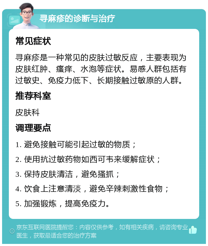 寻麻疹的诊断与治疗 常见症状 寻麻疹是一种常见的皮肤过敏反应，主要表现为皮肤红肿、瘙痒、水泡等症状。易感人群包括有过敏史、免疫力低下、长期接触过敏原的人群。 推荐科室 皮肤科 调理要点 1. 避免接触可能引起过敏的物质； 2. 使用抗过敏药物如西可韦来缓解症状； 3. 保持皮肤清洁，避免搔抓； 4. 饮食上注意清淡，避免辛辣刺激性食物； 5. 加强锻炼，提高免疫力。