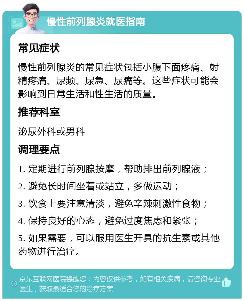 慢性前列腺炎就医指南 常见症状 慢性前列腺炎的常见症状包括小腹下面疼痛、射精疼痛、尿频、尿急、尿痛等。这些症状可能会影响到日常生活和性生活的质量。 推荐科室 泌尿外科或男科 调理要点 1. 定期进行前列腺按摩，帮助排出前列腺液； 2. 避免长时间坐着或站立，多做运动； 3. 饮食上要注意清淡，避免辛辣刺激性食物； 4. 保持良好的心态，避免过度焦虑和紧张； 5. 如果需要，可以服用医生开具的抗生素或其他药物进行治疗。