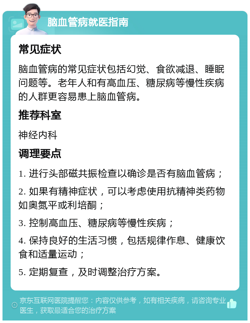 脑血管病就医指南 常见症状 脑血管病的常见症状包括幻觉、食欲减退、睡眠问题等。老年人和有高血压、糖尿病等慢性疾病的人群更容易患上脑血管病。 推荐科室 神经内科 调理要点 1. 进行头部磁共振检查以确诊是否有脑血管病； 2. 如果有精神症状，可以考虑使用抗精神类药物如奥氮平或利培酮； 3. 控制高血压、糖尿病等慢性疾病； 4. 保持良好的生活习惯，包括规律作息、健康饮食和适量运动； 5. 定期复查，及时调整治疗方案。