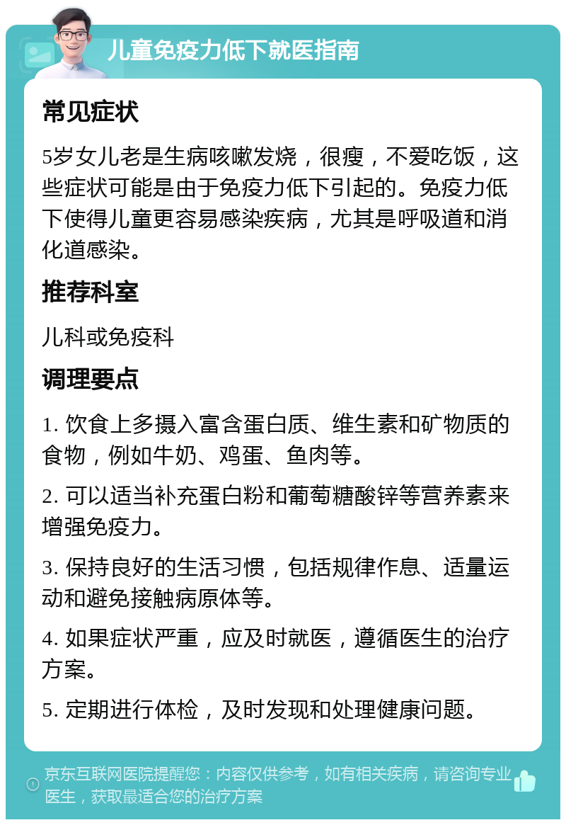 儿童免疫力低下就医指南 常见症状 5岁女儿老是生病咳嗽发烧，很瘦，不爱吃饭，这些症状可能是由于免疫力低下引起的。免疫力低下使得儿童更容易感染疾病，尤其是呼吸道和消化道感染。 推荐科室 儿科或免疫科 调理要点 1. 饮食上多摄入富含蛋白质、维生素和矿物质的食物，例如牛奶、鸡蛋、鱼肉等。 2. 可以适当补充蛋白粉和葡萄糖酸锌等营养素来增强免疫力。 3. 保持良好的生活习惯，包括规律作息、适量运动和避免接触病原体等。 4. 如果症状严重，应及时就医，遵循医生的治疗方案。 5. 定期进行体检，及时发现和处理健康问题。