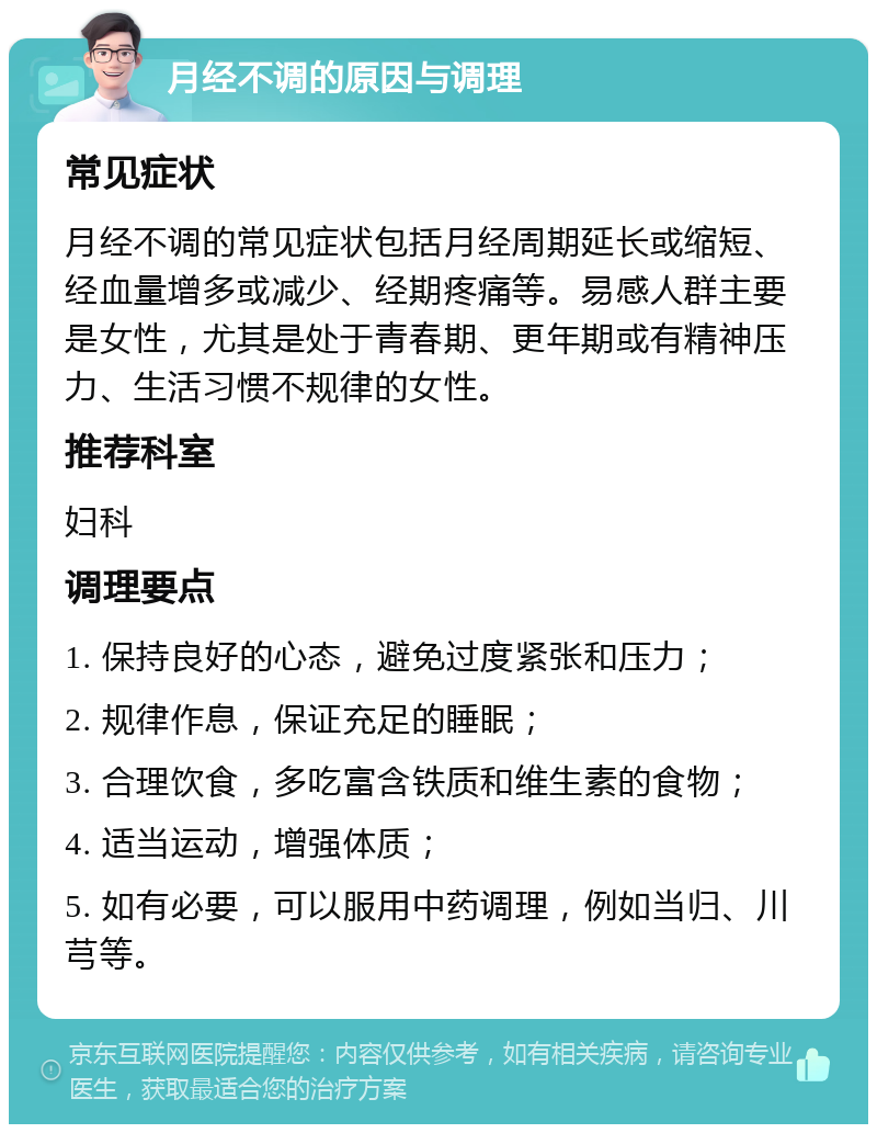 月经不调的原因与调理 常见症状 月经不调的常见症状包括月经周期延长或缩短、经血量增多或减少、经期疼痛等。易感人群主要是女性，尤其是处于青春期、更年期或有精神压力、生活习惯不规律的女性。 推荐科室 妇科 调理要点 1. 保持良好的心态，避免过度紧张和压力； 2. 规律作息，保证充足的睡眠； 3. 合理饮食，多吃富含铁质和维生素的食物； 4. 适当运动，增强体质； 5. 如有必要，可以服用中药调理，例如当归、川芎等。