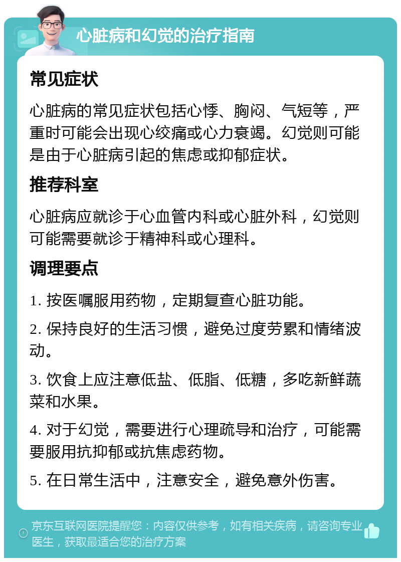 心脏病和幻觉的治疗指南 常见症状 心脏病的常见症状包括心悸、胸闷、气短等，严重时可能会出现心绞痛或心力衰竭。幻觉则可能是由于心脏病引起的焦虑或抑郁症状。 推荐科室 心脏病应就诊于心血管内科或心脏外科，幻觉则可能需要就诊于精神科或心理科。 调理要点 1. 按医嘱服用药物，定期复查心脏功能。 2. 保持良好的生活习惯，避免过度劳累和情绪波动。 3. 饮食上应注意低盐、低脂、低糖，多吃新鲜蔬菜和水果。 4. 对于幻觉，需要进行心理疏导和治疗，可能需要服用抗抑郁或抗焦虑药物。 5. 在日常生活中，注意安全，避免意外伤害。