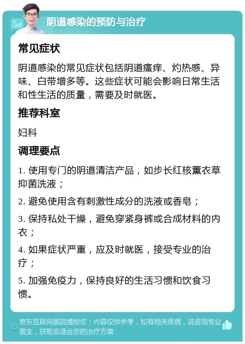 阴道感染的预防与治疗 常见症状 阴道感染的常见症状包括阴道瘙痒、灼热感、异味、白带增多等。这些症状可能会影响日常生活和性生活的质量，需要及时就医。 推荐科室 妇科 调理要点 1. 使用专门的阴道清洁产品，如步长红核薰衣草抑菌洗液； 2. 避免使用含有刺激性成分的洗液或香皂； 3. 保持私处干燥，避免穿紧身裤或合成材料的内衣； 4. 如果症状严重，应及时就医，接受专业的治疗； 5. 加强免疫力，保持良好的生活习惯和饮食习惯。