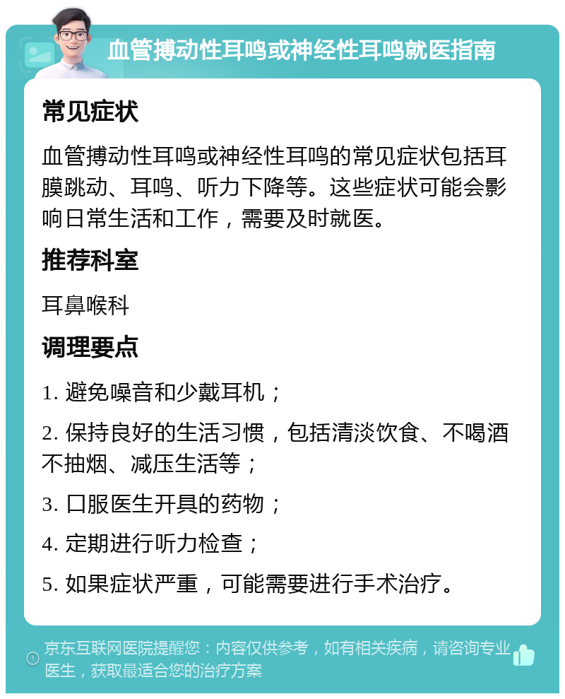 血管搏动性耳鸣或神经性耳鸣就医指南 常见症状 血管搏动性耳鸣或神经性耳鸣的常见症状包括耳膜跳动、耳鸣、听力下降等。这些症状可能会影响日常生活和工作，需要及时就医。 推荐科室 耳鼻喉科 调理要点 1. 避免噪音和少戴耳机； 2. 保持良好的生活习惯，包括清淡饮食、不喝酒不抽烟、减压生活等； 3. 口服医生开具的药物； 4. 定期进行听力检查； 5. 如果症状严重，可能需要进行手术治疗。