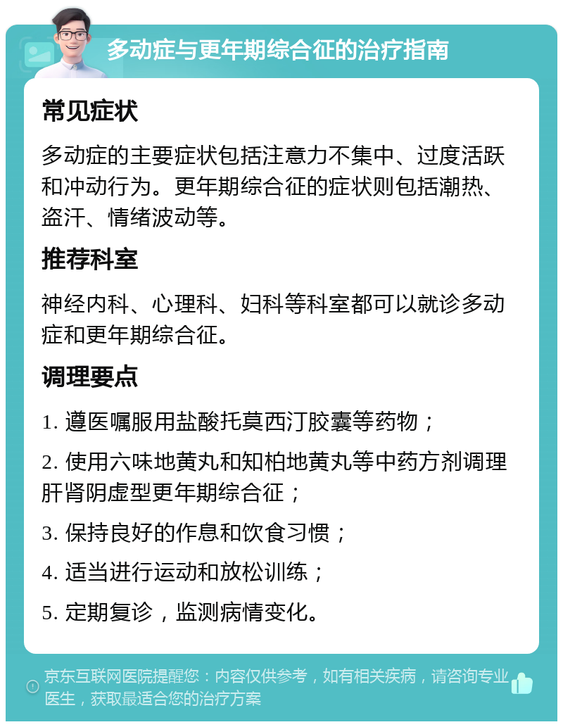 多动症与更年期综合征的治疗指南 常见症状 多动症的主要症状包括注意力不集中、过度活跃和冲动行为。更年期综合征的症状则包括潮热、盗汗、情绪波动等。 推荐科室 神经内科、心理科、妇科等科室都可以就诊多动症和更年期综合征。 调理要点 1. 遵医嘱服用盐酸托莫西汀胶囊等药物； 2. 使用六味地黄丸和知柏地黄丸等中药方剂调理肝肾阴虚型更年期综合征； 3. 保持良好的作息和饮食习惯； 4. 适当进行运动和放松训练； 5. 定期复诊，监测病情变化。