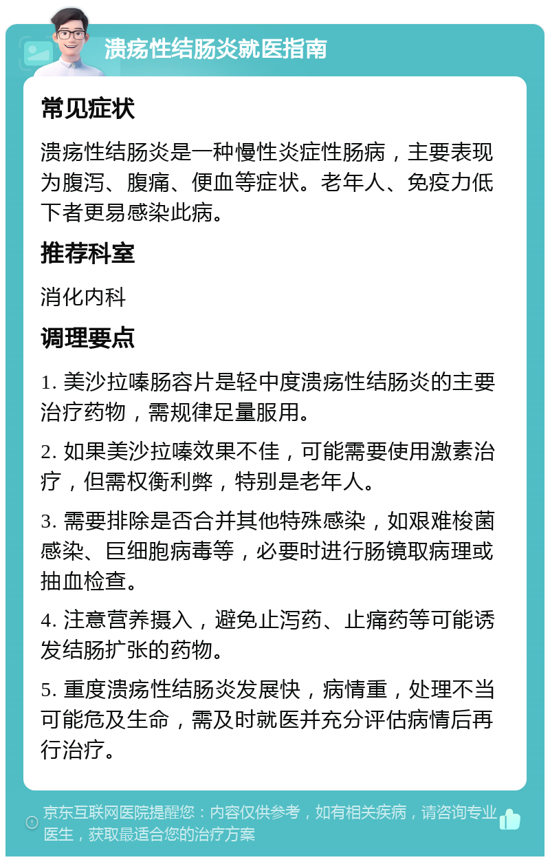 溃疡性结肠炎就医指南 常见症状 溃疡性结肠炎是一种慢性炎症性肠病，主要表现为腹泻、腹痛、便血等症状。老年人、免疫力低下者更易感染此病。 推荐科室 消化内科 调理要点 1. 美沙拉嗪肠容片是轻中度溃疡性结肠炎的主要治疗药物，需规律足量服用。 2. 如果美沙拉嗪效果不佳，可能需要使用激素治疗，但需权衡利弊，特别是老年人。 3. 需要排除是否合并其他特殊感染，如艰难梭菌感染、巨细胞病毒等，必要时进行肠镜取病理或抽血检查。 4. 注意营养摄入，避免止泻药、止痛药等可能诱发结肠扩张的药物。 5. 重度溃疡性结肠炎发展快，病情重，处理不当可能危及生命，需及时就医并充分评估病情后再行治疗。