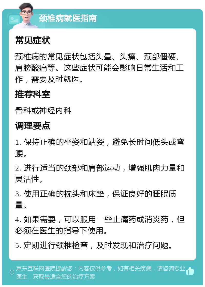 颈椎病就医指南 常见症状 颈椎病的常见症状包括头晕、头痛、颈部僵硬、肩膀酸痛等。这些症状可能会影响日常生活和工作，需要及时就医。 推荐科室 骨科或神经内科 调理要点 1. 保持正确的坐姿和站姿，避免长时间低头或弯腰。 2. 进行适当的颈部和肩部运动，增强肌肉力量和灵活性。 3. 使用正确的枕头和床垫，保证良好的睡眠质量。 4. 如果需要，可以服用一些止痛药或消炎药，但必须在医生的指导下使用。 5. 定期进行颈椎检查，及时发现和治疗问题。