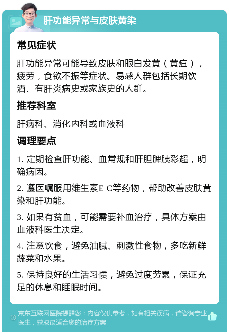 肝功能异常与皮肤黄染 常见症状 肝功能异常可能导致皮肤和眼白发黄（黄疸），疲劳，食欲不振等症状。易感人群包括长期饮酒、有肝炎病史或家族史的人群。 推荐科室 肝病科、消化内科或血液科 调理要点 1. 定期检查肝功能、血常规和肝胆脾胰彩超，明确病因。 2. 遵医嘱服用维生素E C等药物，帮助改善皮肤黄染和肝功能。 3. 如果有贫血，可能需要补血治疗，具体方案由血液科医生决定。 4. 注意饮食，避免油腻、刺激性食物，多吃新鲜蔬菜和水果。 5. 保持良好的生活习惯，避免过度劳累，保证充足的休息和睡眠时间。