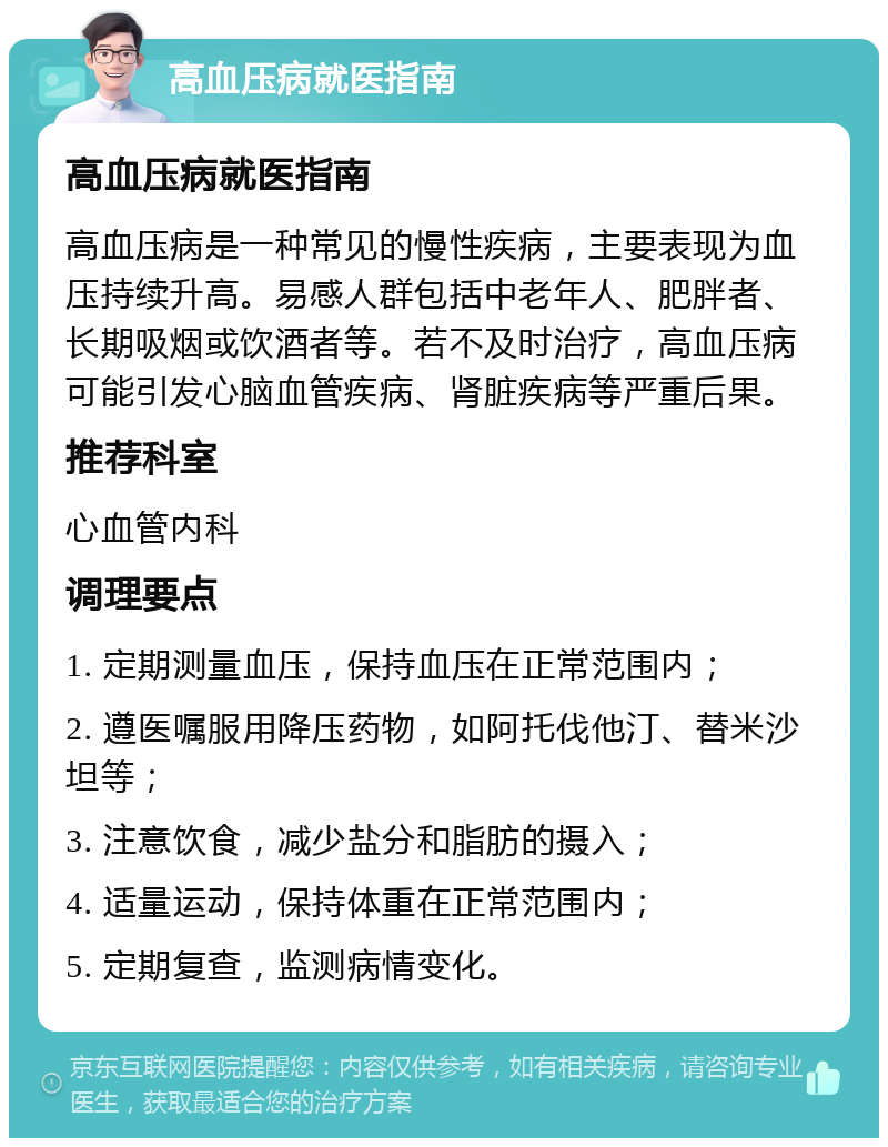 高血压病就医指南 高血压病就医指南 高血压病是一种常见的慢性疾病，主要表现为血压持续升高。易感人群包括中老年人、肥胖者、长期吸烟或饮酒者等。若不及时治疗，高血压病可能引发心脑血管疾病、肾脏疾病等严重后果。 推荐科室 心血管内科 调理要点 1. 定期测量血压，保持血压在正常范围内； 2. 遵医嘱服用降压药物，如阿托伐他汀、替米沙坦等； 3. 注意饮食，减少盐分和脂肪的摄入； 4. 适量运动，保持体重在正常范围内； 5. 定期复查，监测病情变化。