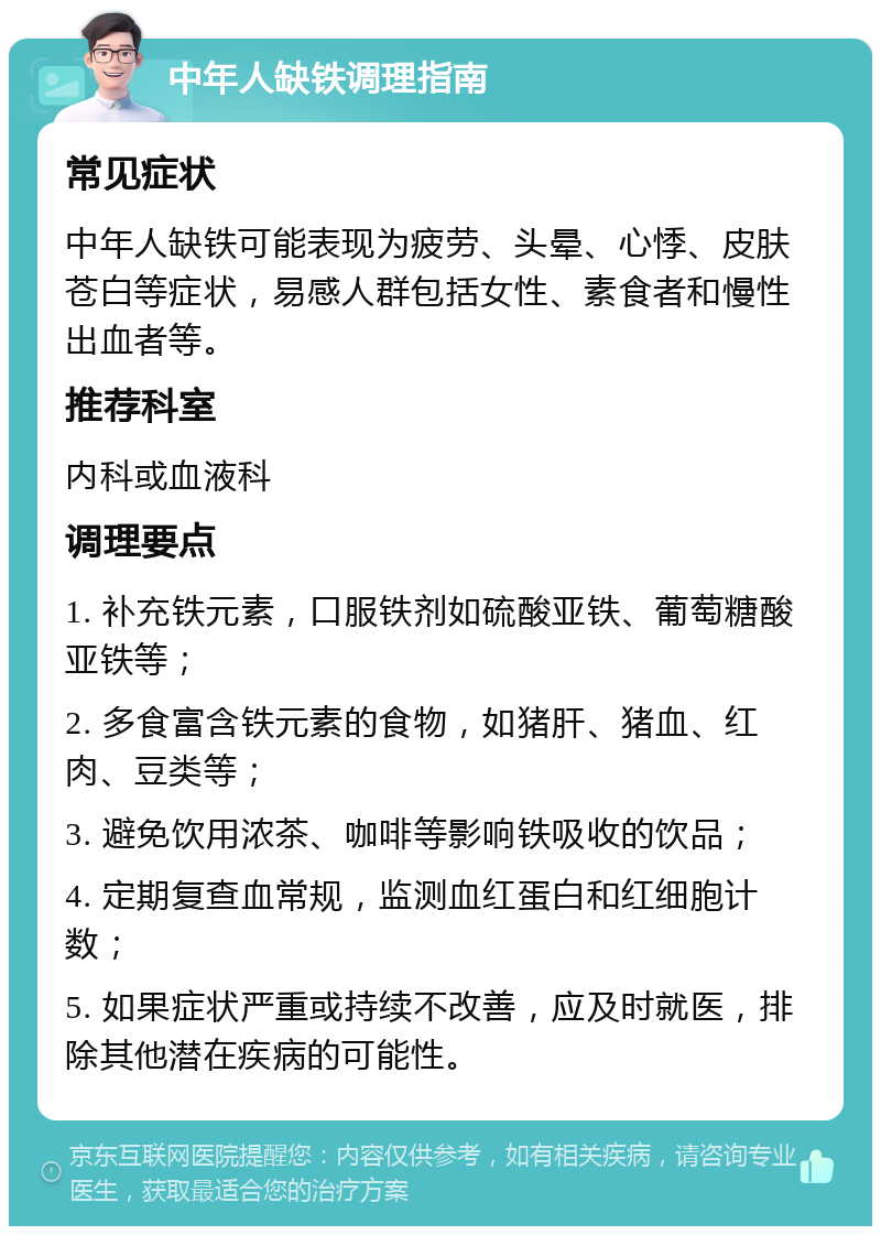 中年人缺铁调理指南 常见症状 中年人缺铁可能表现为疲劳、头晕、心悸、皮肤苍白等症状，易感人群包括女性、素食者和慢性出血者等。 推荐科室 内科或血液科 调理要点 1. 补充铁元素，口服铁剂如硫酸亚铁、葡萄糖酸亚铁等； 2. 多食富含铁元素的食物，如猪肝、猪血、红肉、豆类等； 3. 避免饮用浓茶、咖啡等影响铁吸收的饮品； 4. 定期复查血常规，监测血红蛋白和红细胞计数； 5. 如果症状严重或持续不改善，应及时就医，排除其他潜在疾病的可能性。