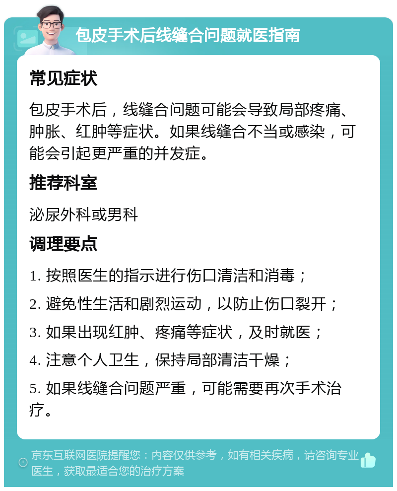 包皮手术后线缝合问题就医指南 常见症状 包皮手术后，线缝合问题可能会导致局部疼痛、肿胀、红肿等症状。如果线缝合不当或感染，可能会引起更严重的并发症。 推荐科室 泌尿外科或男科 调理要点 1. 按照医生的指示进行伤口清洁和消毒； 2. 避免性生活和剧烈运动，以防止伤口裂开； 3. 如果出现红肿、疼痛等症状，及时就医； 4. 注意个人卫生，保持局部清洁干燥； 5. 如果线缝合问题严重，可能需要再次手术治疗。