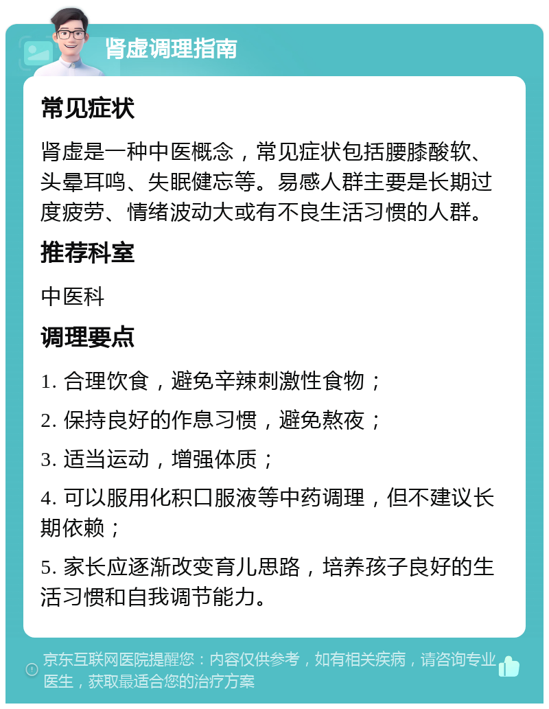 肾虚调理指南 常见症状 肾虚是一种中医概念，常见症状包括腰膝酸软、头晕耳鸣、失眠健忘等。易感人群主要是长期过度疲劳、情绪波动大或有不良生活习惯的人群。 推荐科室 中医科 调理要点 1. 合理饮食，避免辛辣刺激性食物； 2. 保持良好的作息习惯，避免熬夜； 3. 适当运动，增强体质； 4. 可以服用化积口服液等中药调理，但不建议长期依赖； 5. 家长应逐渐改变育儿思路，培养孩子良好的生活习惯和自我调节能力。