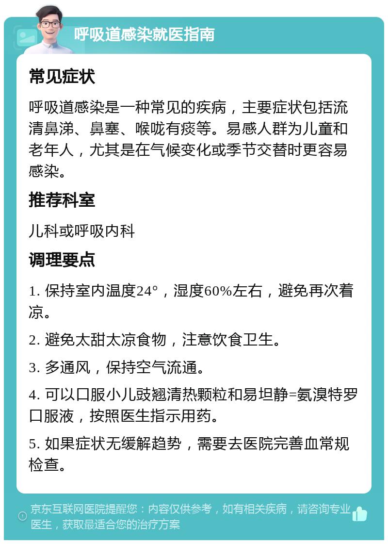 呼吸道感染就医指南 常见症状 呼吸道感染是一种常见的疾病，主要症状包括流清鼻涕、鼻塞、喉咙有痰等。易感人群为儿童和老年人，尤其是在气候变化或季节交替时更容易感染。 推荐科室 儿科或呼吸内科 调理要点 1. 保持室内温度24°，湿度60%左右，避免再次着凉。 2. 避免太甜太凉食物，注意饮食卫生。 3. 多通风，保持空气流通。 4. 可以口服小儿豉翘清热颗粒和易坦静=氨溴特罗口服液，按照医生指示用药。 5. 如果症状无缓解趋势，需要去医院完善血常规检查。