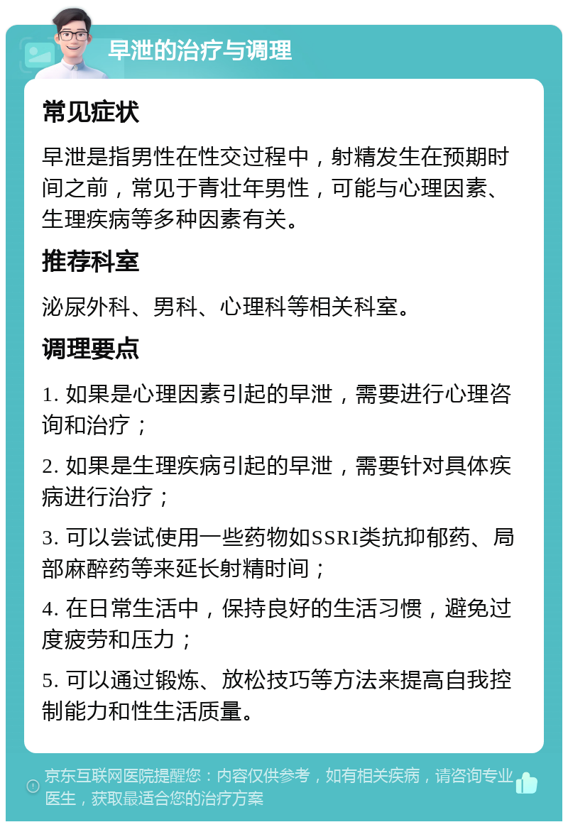 早泄的治疗与调理 常见症状 早泄是指男性在性交过程中，射精发生在预期时间之前，常见于青壮年男性，可能与心理因素、生理疾病等多种因素有关。 推荐科室 泌尿外科、男科、心理科等相关科室。 调理要点 1. 如果是心理因素引起的早泄，需要进行心理咨询和治疗； 2. 如果是生理疾病引起的早泄，需要针对具体疾病进行治疗； 3. 可以尝试使用一些药物如SSRI类抗抑郁药、局部麻醉药等来延长射精时间； 4. 在日常生活中，保持良好的生活习惯，避免过度疲劳和压力； 5. 可以通过锻炼、放松技巧等方法来提高自我控制能力和性生活质量。