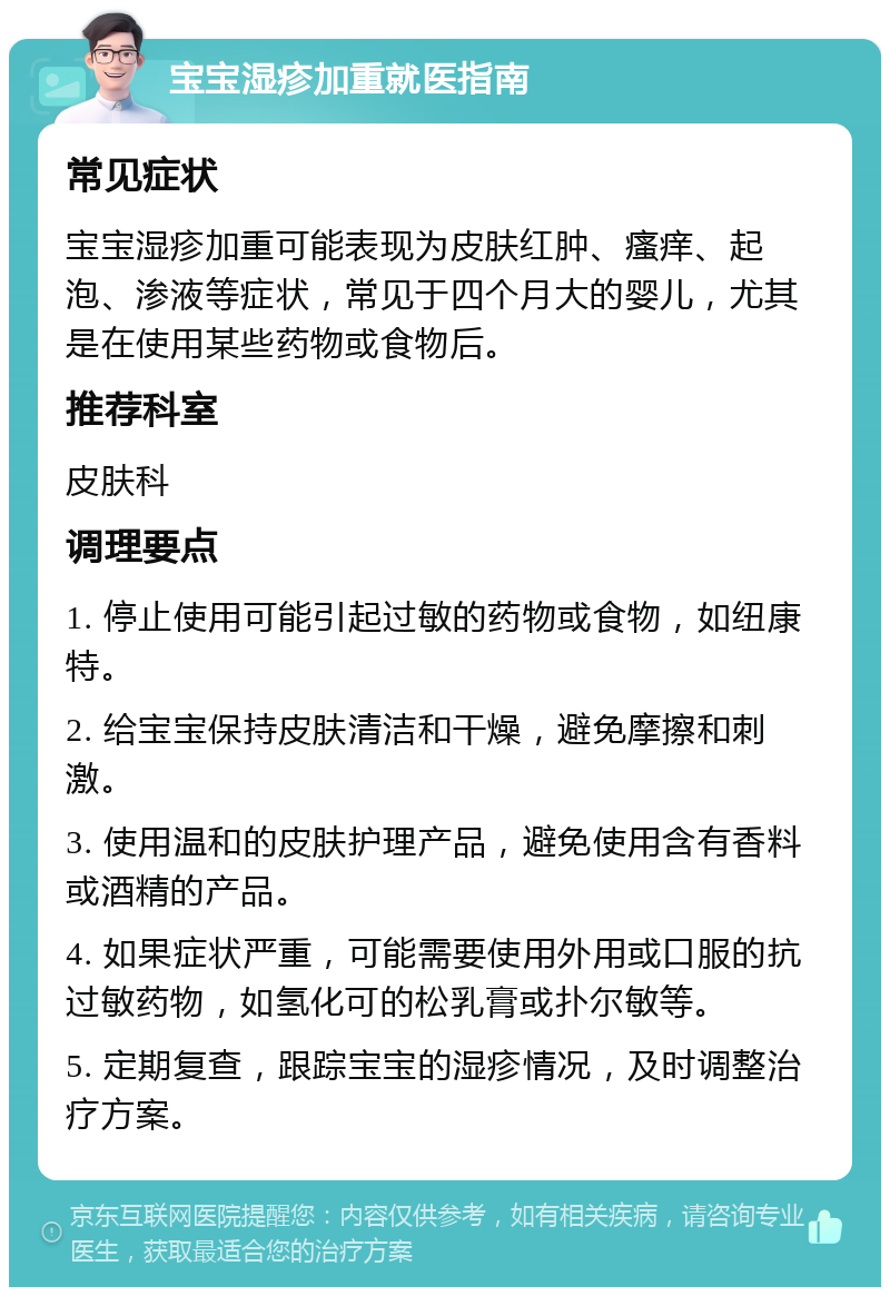 宝宝湿疹加重就医指南 常见症状 宝宝湿疹加重可能表现为皮肤红肿、瘙痒、起泡、渗液等症状，常见于四个月大的婴儿，尤其是在使用某些药物或食物后。 推荐科室 皮肤科 调理要点 1. 停止使用可能引起过敏的药物或食物，如纽康特。 2. 给宝宝保持皮肤清洁和干燥，避免摩擦和刺激。 3. 使用温和的皮肤护理产品，避免使用含有香料或酒精的产品。 4. 如果症状严重，可能需要使用外用或口服的抗过敏药物，如氢化可的松乳膏或扑尔敏等。 5. 定期复查，跟踪宝宝的湿疹情况，及时调整治疗方案。