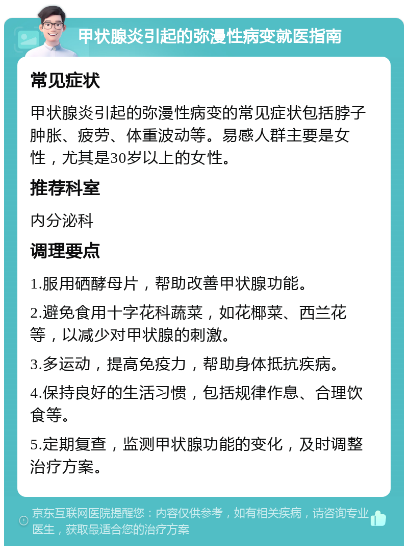 甲状腺炎引起的弥漫性病变就医指南 常见症状 甲状腺炎引起的弥漫性病变的常见症状包括脖子肿胀、疲劳、体重波动等。易感人群主要是女性，尤其是30岁以上的女性。 推荐科室 内分泌科 调理要点 1.服用硒酵母片，帮助改善甲状腺功能。 2.避免食用十字花科蔬菜，如花椰菜、西兰花等，以减少对甲状腺的刺激。 3.多运动，提高免疫力，帮助身体抵抗疾病。 4.保持良好的生活习惯，包括规律作息、合理饮食等。 5.定期复查，监测甲状腺功能的变化，及时调整治疗方案。