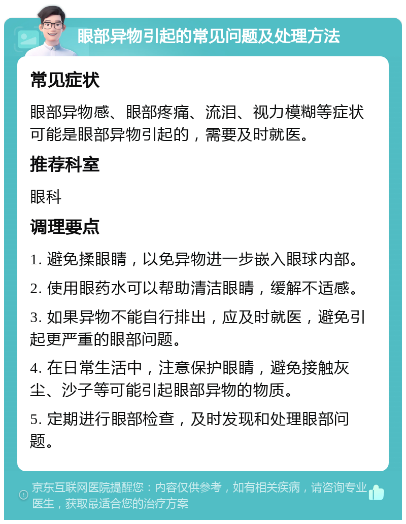 眼部异物引起的常见问题及处理方法 常见症状 眼部异物感、眼部疼痛、流泪、视力模糊等症状可能是眼部异物引起的，需要及时就医。 推荐科室 眼科 调理要点 1. 避免揉眼睛，以免异物进一步嵌入眼球内部。 2. 使用眼药水可以帮助清洁眼睛，缓解不适感。 3. 如果异物不能自行排出，应及时就医，避免引起更严重的眼部问题。 4. 在日常生活中，注意保护眼睛，避免接触灰尘、沙子等可能引起眼部异物的物质。 5. 定期进行眼部检查，及时发现和处理眼部问题。