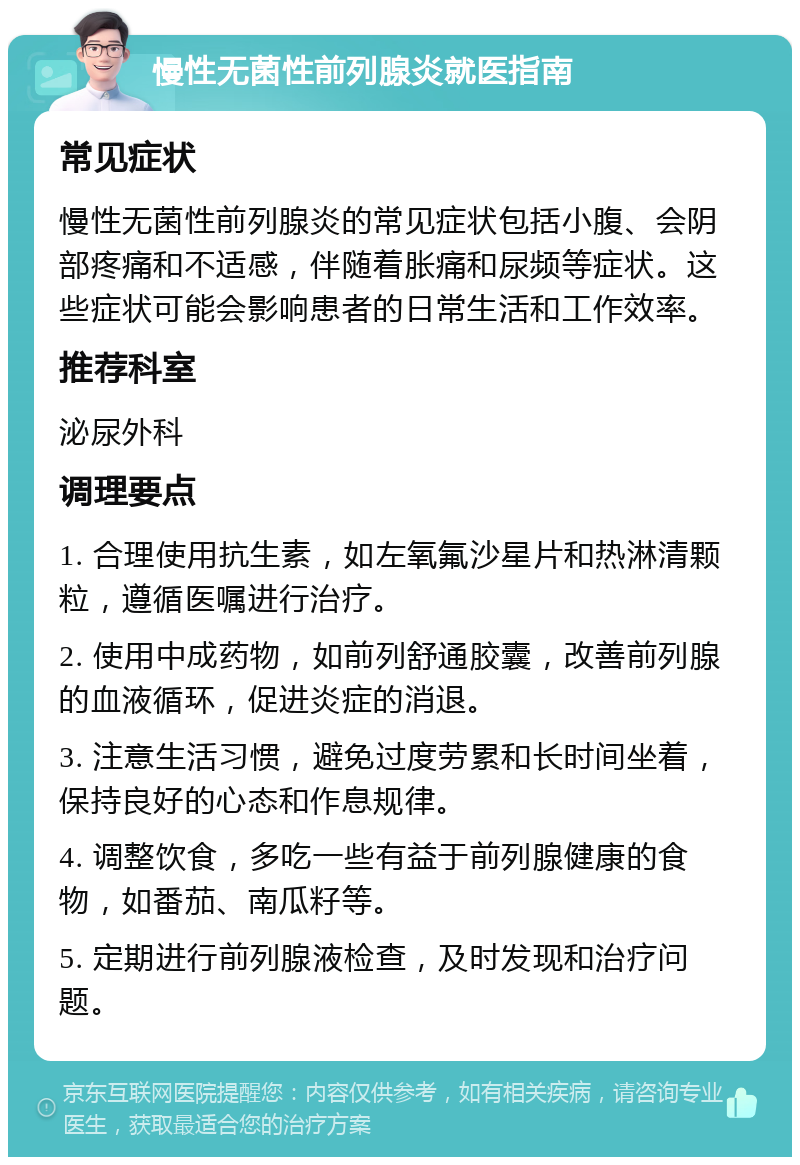 慢性无菌性前列腺炎就医指南 常见症状 慢性无菌性前列腺炎的常见症状包括小腹、会阴部疼痛和不适感，伴随着胀痛和尿频等症状。这些症状可能会影响患者的日常生活和工作效率。 推荐科室 泌尿外科 调理要点 1. 合理使用抗生素，如左氧氟沙星片和热淋清颗粒，遵循医嘱进行治疗。 2. 使用中成药物，如前列舒通胶囊，改善前列腺的血液循环，促进炎症的消退。 3. 注意生活习惯，避免过度劳累和长时间坐着，保持良好的心态和作息规律。 4. 调整饮食，多吃一些有益于前列腺健康的食物，如番茄、南瓜籽等。 5. 定期进行前列腺液检查，及时发现和治疗问题。