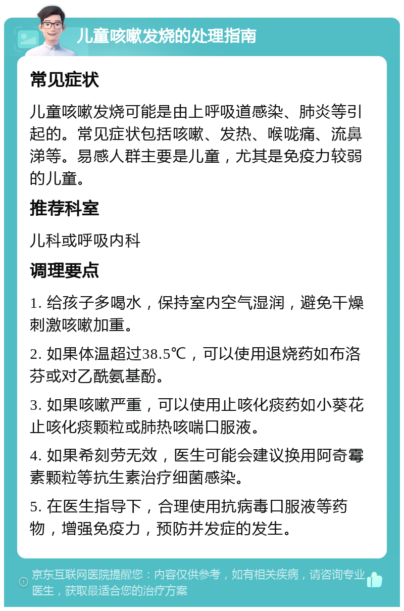 儿童咳嗽发烧的处理指南 常见症状 儿童咳嗽发烧可能是由上呼吸道感染、肺炎等引起的。常见症状包括咳嗽、发热、喉咙痛、流鼻涕等。易感人群主要是儿童，尤其是免疫力较弱的儿童。 推荐科室 儿科或呼吸内科 调理要点 1. 给孩子多喝水，保持室内空气湿润，避免干燥刺激咳嗽加重。 2. 如果体温超过38.5℃，可以使用退烧药如布洛芬或对乙酰氨基酚。 3. 如果咳嗽严重，可以使用止咳化痰药如小葵花止咳化痰颗粒或肺热咳喘口服液。 4. 如果希刻劳无效，医生可能会建议换用阿奇霉素颗粒等抗生素治疗细菌感染。 5. 在医生指导下，合理使用抗病毒口服液等药物，增强免疫力，预防并发症的发生。