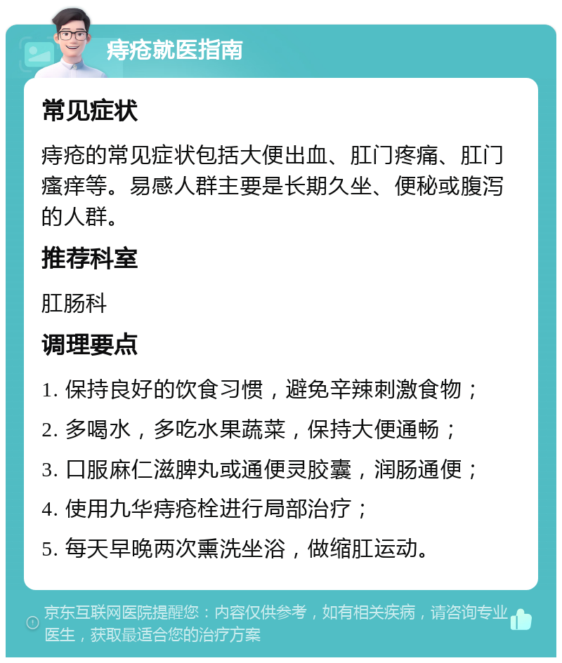 痔疮就医指南 常见症状 痔疮的常见症状包括大便出血、肛门疼痛、肛门瘙痒等。易感人群主要是长期久坐、便秘或腹泻的人群。 推荐科室 肛肠科 调理要点 1. 保持良好的饮食习惯，避免辛辣刺激食物； 2. 多喝水，多吃水果蔬菜，保持大便通畅； 3. 口服麻仁滋脾丸或通便灵胶囊，润肠通便； 4. 使用九华痔疮栓进行局部治疗； 5. 每天早晚两次熏洗坐浴，做缩肛运动。