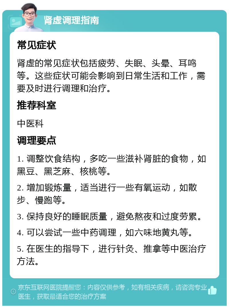 肾虚调理指南 常见症状 肾虚的常见症状包括疲劳、失眠、头晕、耳鸣等。这些症状可能会影响到日常生活和工作，需要及时进行调理和治疗。 推荐科室 中医科 调理要点 1. 调整饮食结构，多吃一些滋补肾脏的食物，如黑豆、黑芝麻、核桃等。 2. 增加锻炼量，适当进行一些有氧运动，如散步、慢跑等。 3. 保持良好的睡眠质量，避免熬夜和过度劳累。 4. 可以尝试一些中药调理，如六味地黄丸等。 5. 在医生的指导下，进行针灸、推拿等中医治疗方法。