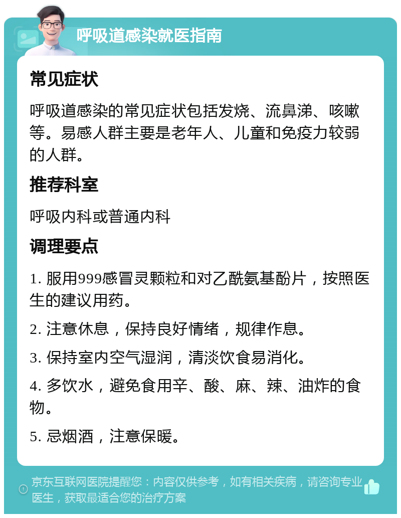 呼吸道感染就医指南 常见症状 呼吸道感染的常见症状包括发烧、流鼻涕、咳嗽等。易感人群主要是老年人、儿童和免疫力较弱的人群。 推荐科室 呼吸内科或普通内科 调理要点 1. 服用999感冒灵颗粒和对乙酰氨基酚片，按照医生的建议用药。 2. 注意休息，保持良好情绪，规律作息。 3. 保持室内空气湿润，清淡饮食易消化。 4. 多饮水，避免食用辛、酸、麻、辣、油炸的食物。 5. 忌烟酒，注意保暖。