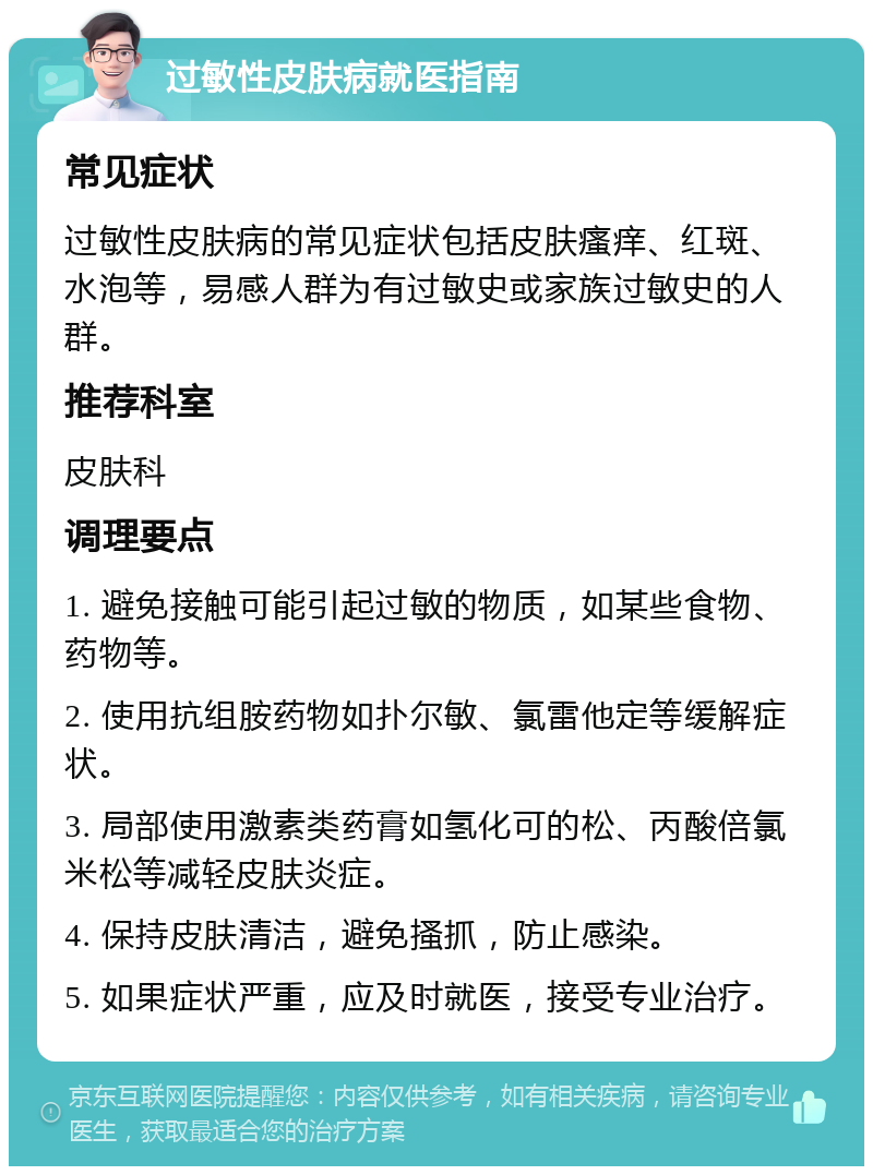 过敏性皮肤病就医指南 常见症状 过敏性皮肤病的常见症状包括皮肤瘙痒、红斑、水泡等，易感人群为有过敏史或家族过敏史的人群。 推荐科室 皮肤科 调理要点 1. 避免接触可能引起过敏的物质，如某些食物、药物等。 2. 使用抗组胺药物如扑尔敏、氯雷他定等缓解症状。 3. 局部使用激素类药膏如氢化可的松、丙酸倍氯米松等减轻皮肤炎症。 4. 保持皮肤清洁，避免搔抓，防止感染。 5. 如果症状严重，应及时就医，接受专业治疗。