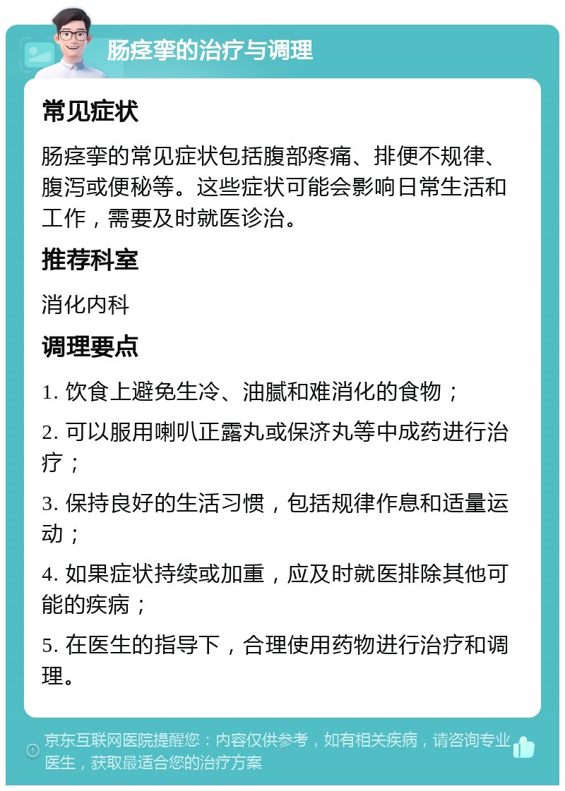 肠痉挛的治疗与调理 常见症状 肠痉挛的常见症状包括腹部疼痛、排便不规律、腹泻或便秘等。这些症状可能会影响日常生活和工作，需要及时就医诊治。 推荐科室 消化内科 调理要点 1. 饮食上避免生冷、油腻和难消化的食物； 2. 可以服用喇叭正露丸或保济丸等中成药进行治疗； 3. 保持良好的生活习惯，包括规律作息和适量运动； 4. 如果症状持续或加重，应及时就医排除其他可能的疾病； 5. 在医生的指导下，合理使用药物进行治疗和调理。