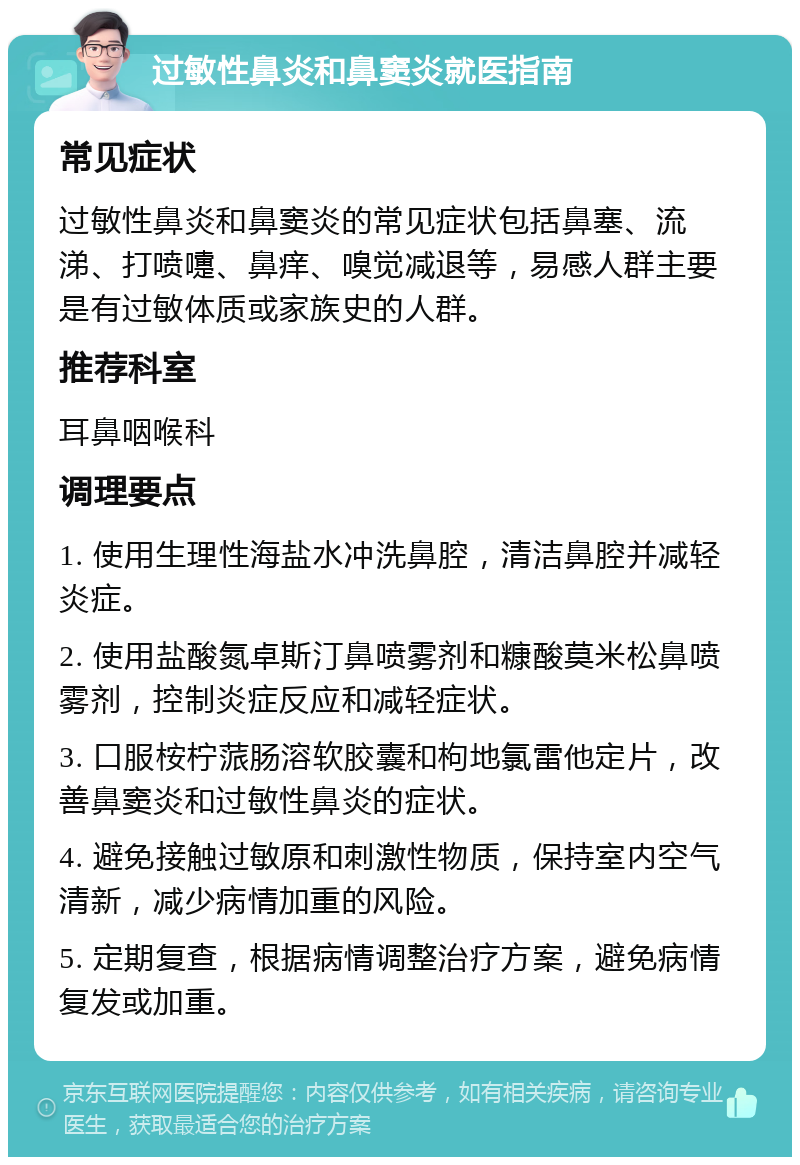 过敏性鼻炎和鼻窦炎就医指南 常见症状 过敏性鼻炎和鼻窦炎的常见症状包括鼻塞、流涕、打喷嚏、鼻痒、嗅觉减退等，易感人群主要是有过敏体质或家族史的人群。 推荐科室 耳鼻咽喉科 调理要点 1. 使用生理性海盐水冲洗鼻腔，清洁鼻腔并减轻炎症。 2. 使用盐酸氮卓斯汀鼻喷雾剂和糠酸莫米松鼻喷雾剂，控制炎症反应和减轻症状。 3. 口服桉柠蒎肠溶软胶囊和枸地氯雷他定片，改善鼻窦炎和过敏性鼻炎的症状。 4. 避免接触过敏原和刺激性物质，保持室内空气清新，减少病情加重的风险。 5. 定期复查，根据病情调整治疗方案，避免病情复发或加重。