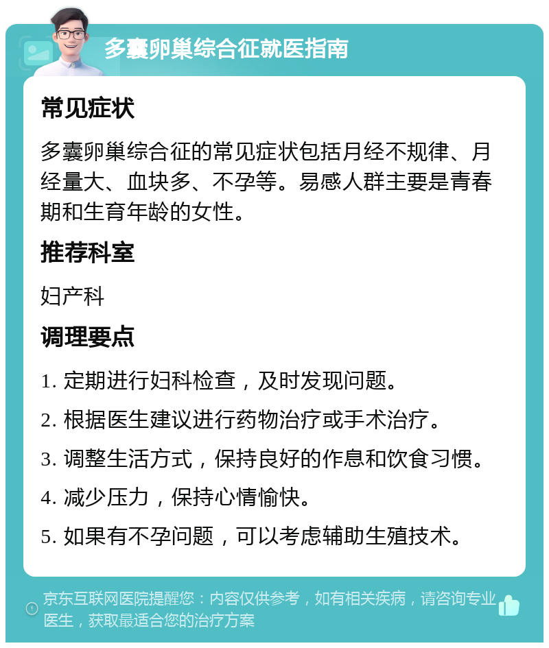 多囊卵巢综合征就医指南 常见症状 多囊卵巢综合征的常见症状包括月经不规律、月经量大、血块多、不孕等。易感人群主要是青春期和生育年龄的女性。 推荐科室 妇产科 调理要点 1. 定期进行妇科检查，及时发现问题。 2. 根据医生建议进行药物治疗或手术治疗。 3. 调整生活方式，保持良好的作息和饮食习惯。 4. 减少压力，保持心情愉快。 5. 如果有不孕问题，可以考虑辅助生殖技术。