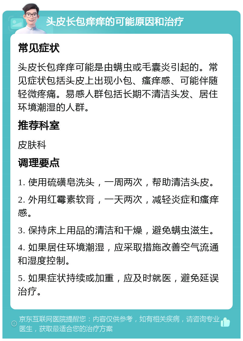 头皮长包痒痒的可能原因和治疗 常见症状 头皮长包痒痒可能是由螨虫或毛囊炎引起的。常见症状包括头皮上出现小包、瘙痒感、可能伴随轻微疼痛。易感人群包括长期不清洁头发、居住环境潮湿的人群。 推荐科室 皮肤科 调理要点 1. 使用硫磺皂洗头，一周两次，帮助清洁头皮。 2. 外用红霉素软膏，一天两次，减轻炎症和瘙痒感。 3. 保持床上用品的清洁和干燥，避免螨虫滋生。 4. 如果居住环境潮湿，应采取措施改善空气流通和湿度控制。 5. 如果症状持续或加重，应及时就医，避免延误治疗。