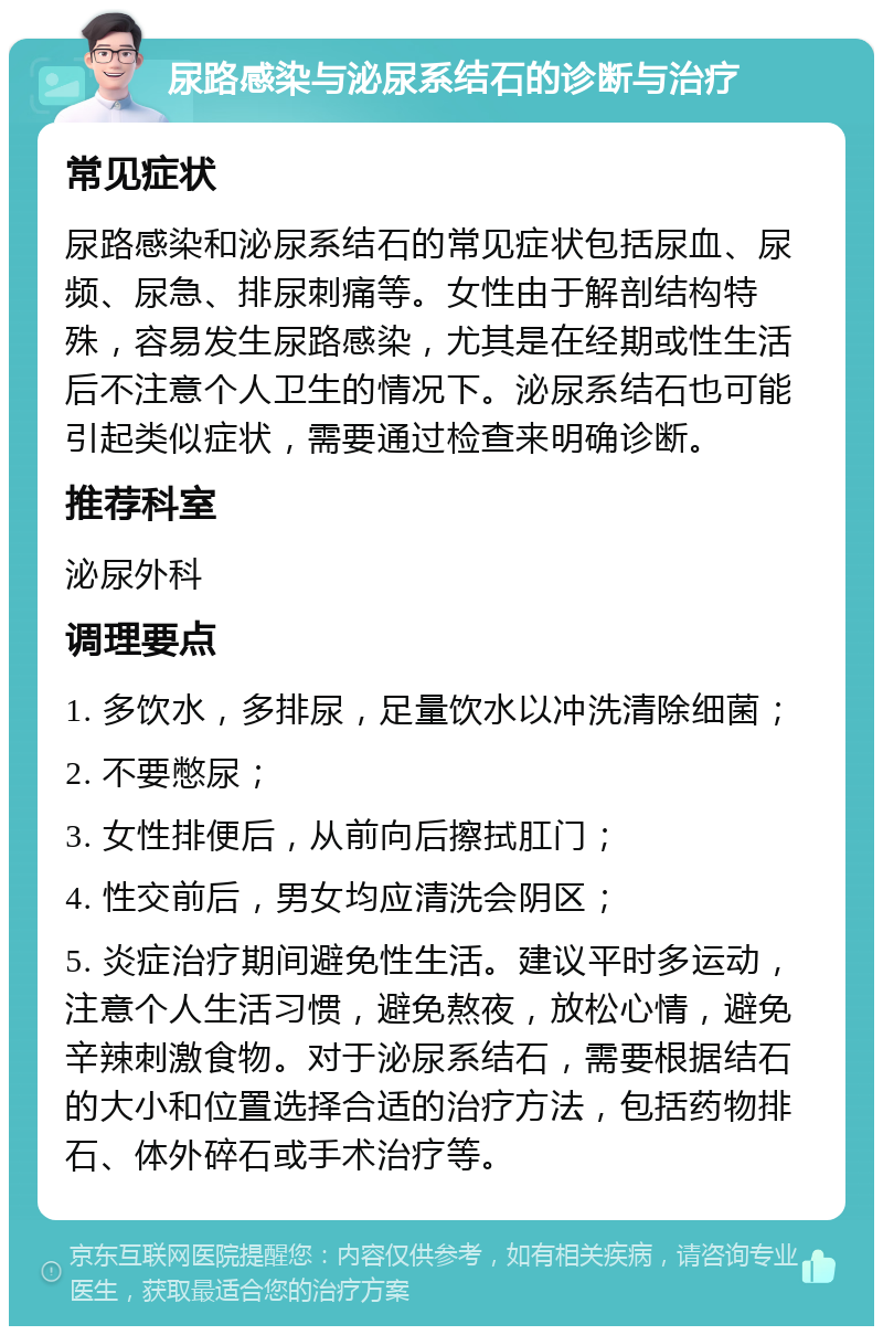 尿路感染与泌尿系结石的诊断与治疗 常见症状 尿路感染和泌尿系结石的常见症状包括尿血、尿频、尿急、排尿刺痛等。女性由于解剖结构特殊，容易发生尿路感染，尤其是在经期或性生活后不注意个人卫生的情况下。泌尿系结石也可能引起类似症状，需要通过检查来明确诊断。 推荐科室 泌尿外科 调理要点 1. 多饮水，多排尿，足量饮水以冲洗清除细菌； 2. 不要憋尿； 3. 女性排便后，从前向后擦拭肛门； 4. 性交前后，男女均应清洗会阴区； 5. 炎症治疗期间避免性生活。建议平时多运动，注意个人生活习惯，避免熬夜，放松心情，避免辛辣刺激食物。对于泌尿系结石，需要根据结石的大小和位置选择合适的治疗方法，包括药物排石、体外碎石或手术治疗等。