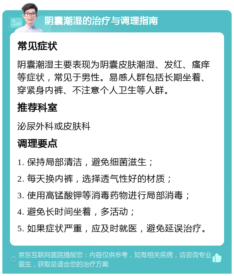 阴囊潮湿的治疗与调理指南 常见症状 阴囊潮湿主要表现为阴囊皮肤潮湿、发红、瘙痒等症状，常见于男性。易感人群包括长期坐着、穿紧身内裤、不注意个人卫生等人群。 推荐科室 泌尿外科或皮肤科 调理要点 1. 保持局部清洁，避免细菌滋生； 2. 每天换内裤，选择透气性好的材质； 3. 使用高锰酸钾等消毒药物进行局部消毒； 4. 避免长时间坐着，多活动； 5. 如果症状严重，应及时就医，避免延误治疗。