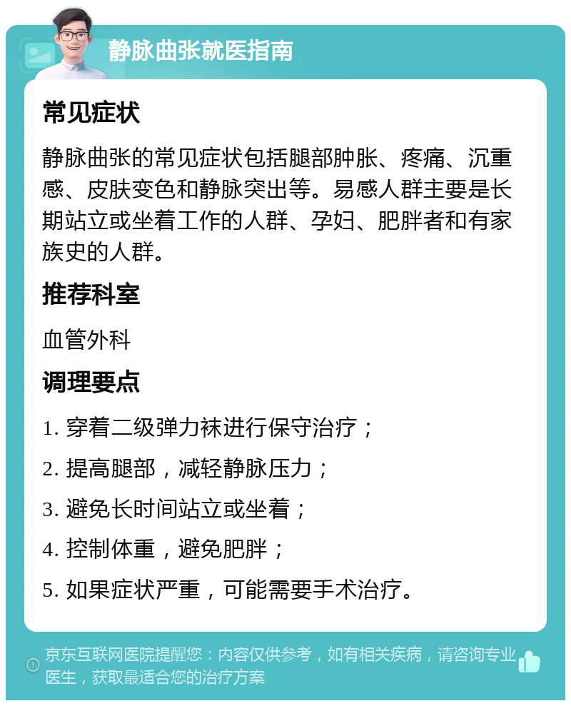 静脉曲张就医指南 常见症状 静脉曲张的常见症状包括腿部肿胀、疼痛、沉重感、皮肤变色和静脉突出等。易感人群主要是长期站立或坐着工作的人群、孕妇、肥胖者和有家族史的人群。 推荐科室 血管外科 调理要点 1. 穿着二级弹力袜进行保守治疗； 2. 提高腿部，减轻静脉压力； 3. 避免长时间站立或坐着； 4. 控制体重，避免肥胖； 5. 如果症状严重，可能需要手术治疗。