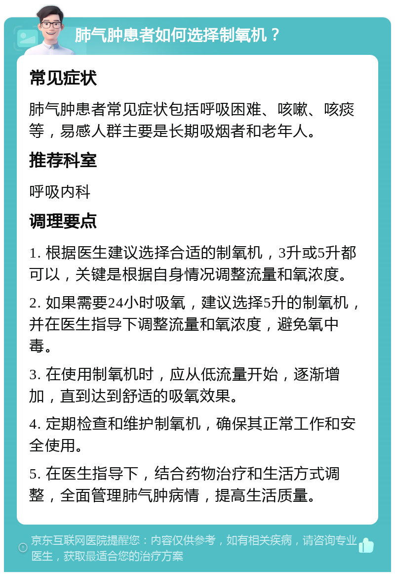 肺气肿患者如何选择制氧机？ 常见症状 肺气肿患者常见症状包括呼吸困难、咳嗽、咳痰等，易感人群主要是长期吸烟者和老年人。 推荐科室 呼吸内科 调理要点 1. 根据医生建议选择合适的制氧机，3升或5升都可以，关键是根据自身情况调整流量和氧浓度。 2. 如果需要24小时吸氧，建议选择5升的制氧机，并在医生指导下调整流量和氧浓度，避免氧中毒。 3. 在使用制氧机时，应从低流量开始，逐渐增加，直到达到舒适的吸氧效果。 4. 定期检查和维护制氧机，确保其正常工作和安全使用。 5. 在医生指导下，结合药物治疗和生活方式调整，全面管理肺气肿病情，提高生活质量。