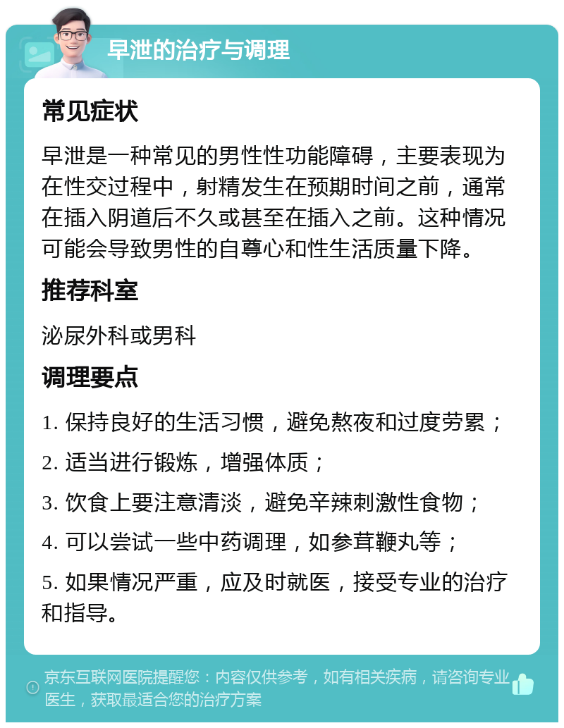 早泄的治疗与调理 常见症状 早泄是一种常见的男性性功能障碍，主要表现为在性交过程中，射精发生在预期时间之前，通常在插入阴道后不久或甚至在插入之前。这种情况可能会导致男性的自尊心和性生活质量下降。 推荐科室 泌尿外科或男科 调理要点 1. 保持良好的生活习惯，避免熬夜和过度劳累； 2. 适当进行锻炼，增强体质； 3. 饮食上要注意清淡，避免辛辣刺激性食物； 4. 可以尝试一些中药调理，如参茸鞭丸等； 5. 如果情况严重，应及时就医，接受专业的治疗和指导。