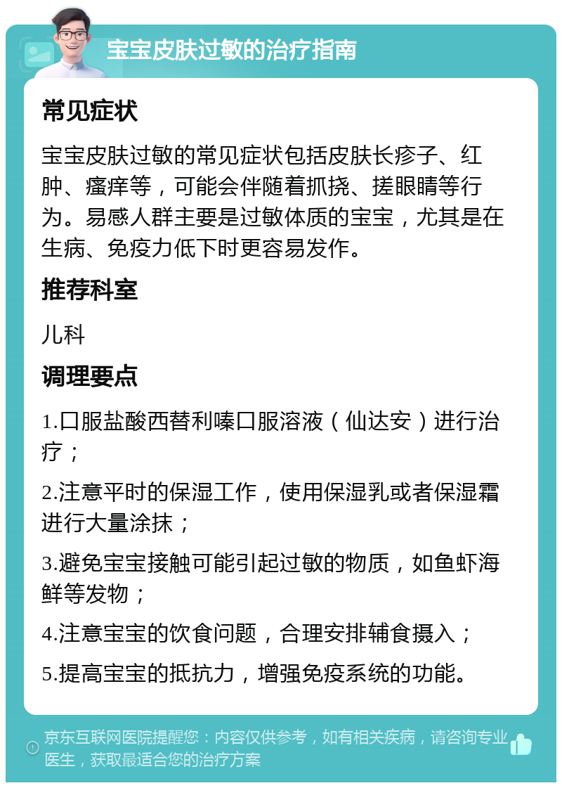 宝宝皮肤过敏的治疗指南 常见症状 宝宝皮肤过敏的常见症状包括皮肤长疹子、红肿、瘙痒等，可能会伴随着抓挠、搓眼睛等行为。易感人群主要是过敏体质的宝宝，尤其是在生病、免疫力低下时更容易发作。 推荐科室 儿科 调理要点 1.口服盐酸西替利嗪口服溶液（仙达安）进行治疗； 2.注意平时的保湿工作，使用保湿乳或者保湿霜进行大量涂抹； 3.避免宝宝接触可能引起过敏的物质，如鱼虾海鲜等发物； 4.注意宝宝的饮食问题，合理安排辅食摄入； 5.提高宝宝的抵抗力，增强免疫系统的功能。