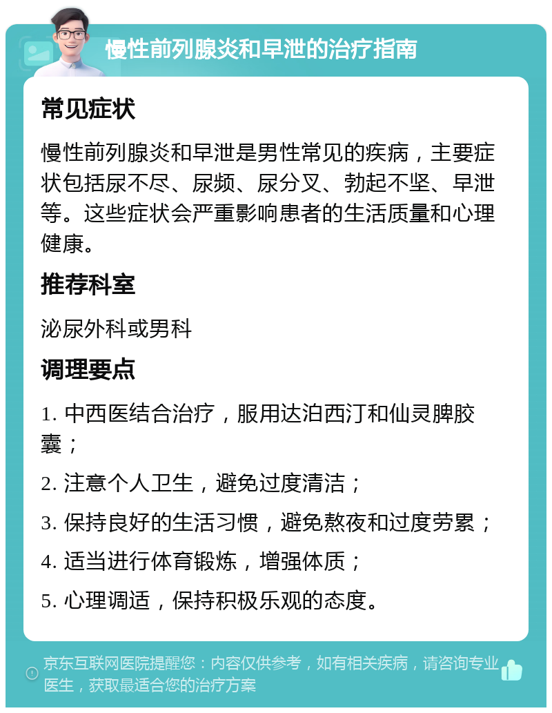 慢性前列腺炎和早泄的治疗指南 常见症状 慢性前列腺炎和早泄是男性常见的疾病，主要症状包括尿不尽、尿频、尿分叉、勃起不坚、早泄等。这些症状会严重影响患者的生活质量和心理健康。 推荐科室 泌尿外科或男科 调理要点 1. 中西医结合治疗，服用达泊西汀和仙灵脾胶囊； 2. 注意个人卫生，避免过度清洁； 3. 保持良好的生活习惯，避免熬夜和过度劳累； 4. 适当进行体育锻炼，增强体质； 5. 心理调适，保持积极乐观的态度。