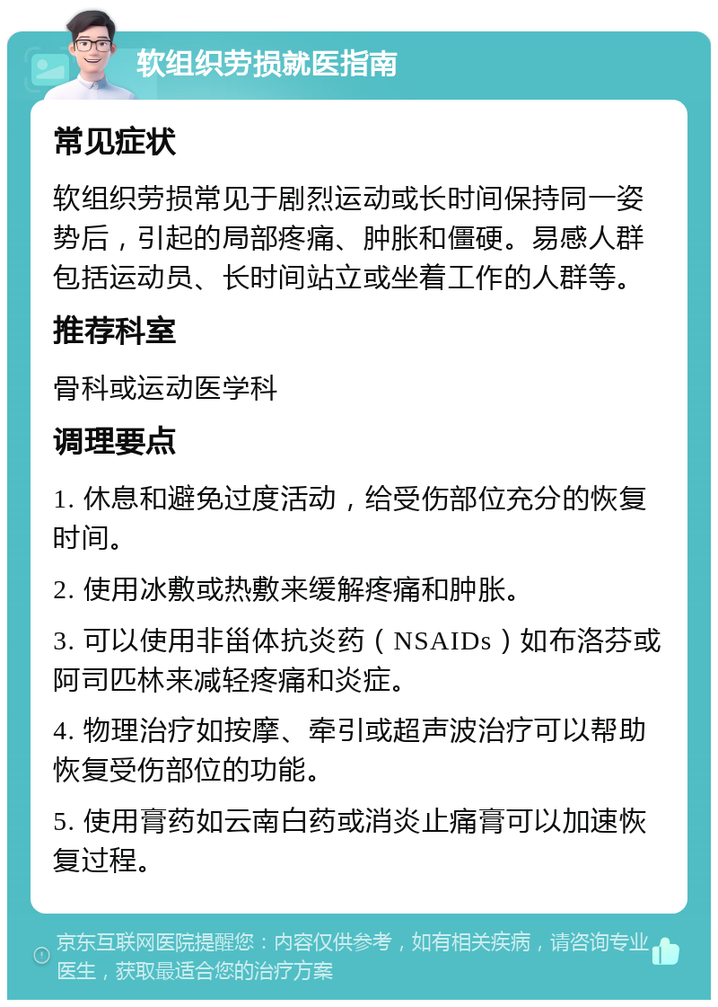 软组织劳损就医指南 常见症状 软组织劳损常见于剧烈运动或长时间保持同一姿势后，引起的局部疼痛、肿胀和僵硬。易感人群包括运动员、长时间站立或坐着工作的人群等。 推荐科室 骨科或运动医学科 调理要点 1. 休息和避免过度活动，给受伤部位充分的恢复时间。 2. 使用冰敷或热敷来缓解疼痛和肿胀。 3. 可以使用非甾体抗炎药（NSAIDs）如布洛芬或阿司匹林来减轻疼痛和炎症。 4. 物理治疗如按摩、牵引或超声波治疗可以帮助恢复受伤部位的功能。 5. 使用膏药如云南白药或消炎止痛膏可以加速恢复过程。