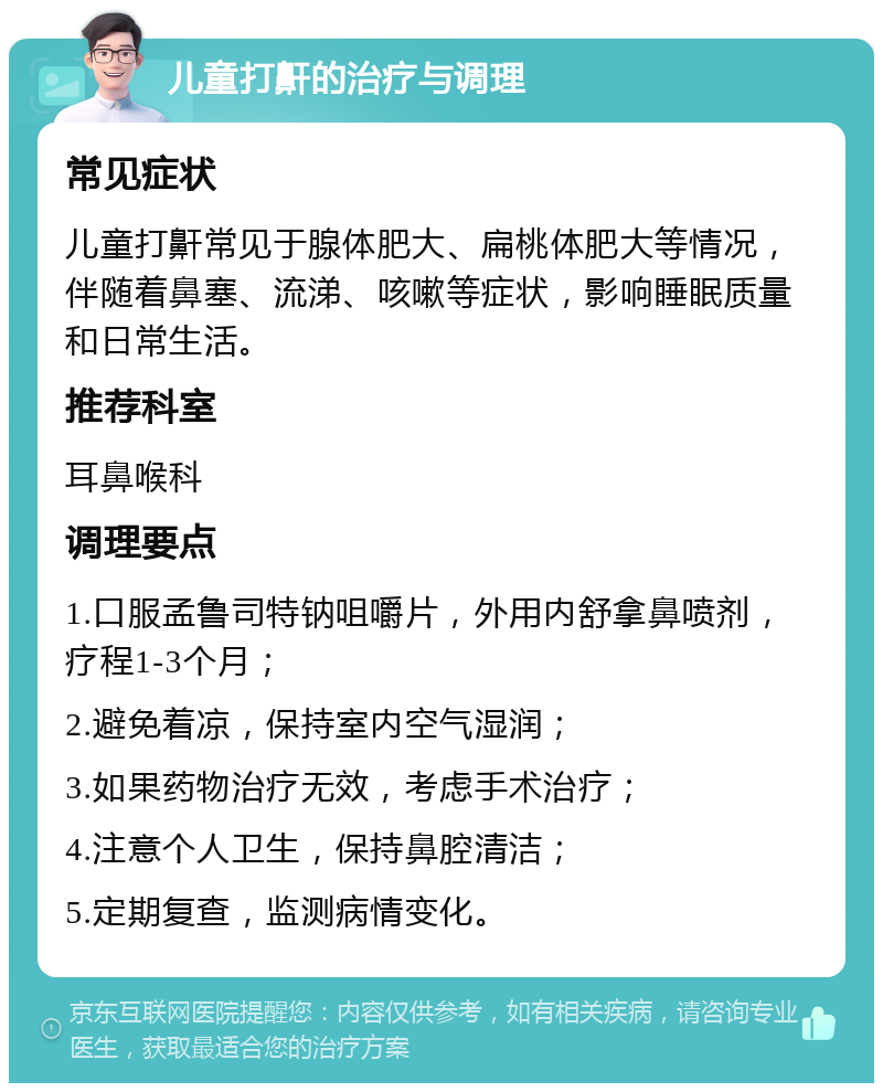 儿童打鼾的治疗与调理 常见症状 儿童打鼾常见于腺体肥大、扁桃体肥大等情况，伴随着鼻塞、流涕、咳嗽等症状，影响睡眠质量和日常生活。 推荐科室 耳鼻喉科 调理要点 1.口服孟鲁司特钠咀嚼片，外用内舒拿鼻喷剂，疗程1-3个月； 2.避免着凉，保持室内空气湿润； 3.如果药物治疗无效，考虑手术治疗； 4.注意个人卫生，保持鼻腔清洁； 5.定期复查，监测病情变化。