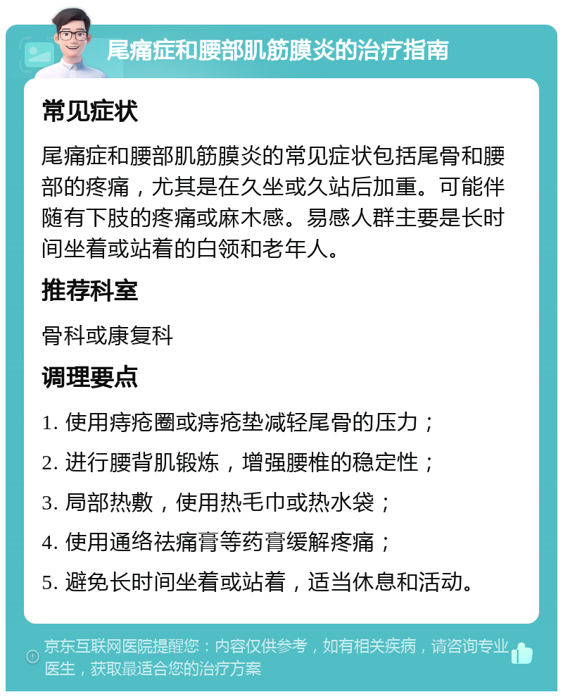 尾痛症和腰部肌筋膜炎的治疗指南 常见症状 尾痛症和腰部肌筋膜炎的常见症状包括尾骨和腰部的疼痛，尤其是在久坐或久站后加重。可能伴随有下肢的疼痛或麻木感。易感人群主要是长时间坐着或站着的白领和老年人。 推荐科室 骨科或康复科 调理要点 1. 使用痔疮圈或痔疮垫减轻尾骨的压力； 2. 进行腰背肌锻炼，增强腰椎的稳定性； 3. 局部热敷，使用热毛巾或热水袋； 4. 使用通络祛痛膏等药膏缓解疼痛； 5. 避免长时间坐着或站着，适当休息和活动。