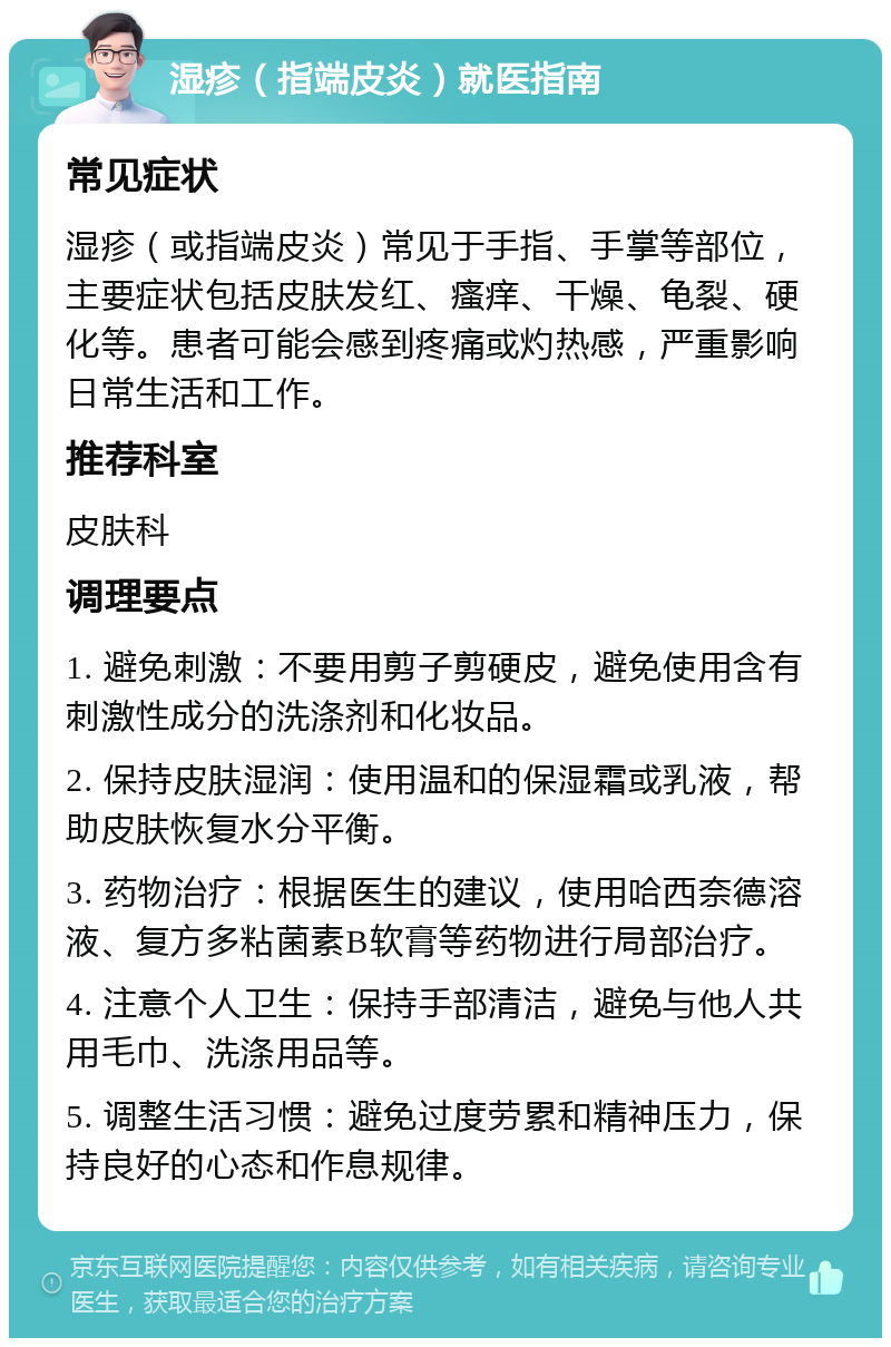 湿疹（指端皮炎）就医指南 常见症状 湿疹（或指端皮炎）常见于手指、手掌等部位，主要症状包括皮肤发红、瘙痒、干燥、龟裂、硬化等。患者可能会感到疼痛或灼热感，严重影响日常生活和工作。 推荐科室 皮肤科 调理要点 1. 避免刺激：不要用剪子剪硬皮，避免使用含有刺激性成分的洗涤剂和化妆品。 2. 保持皮肤湿润：使用温和的保湿霜或乳液，帮助皮肤恢复水分平衡。 3. 药物治疗：根据医生的建议，使用哈西奈德溶液、复方多粘菌素B软膏等药物进行局部治疗。 4. 注意个人卫生：保持手部清洁，避免与他人共用毛巾、洗涤用品等。 5. 调整生活习惯：避免过度劳累和精神压力，保持良好的心态和作息规律。