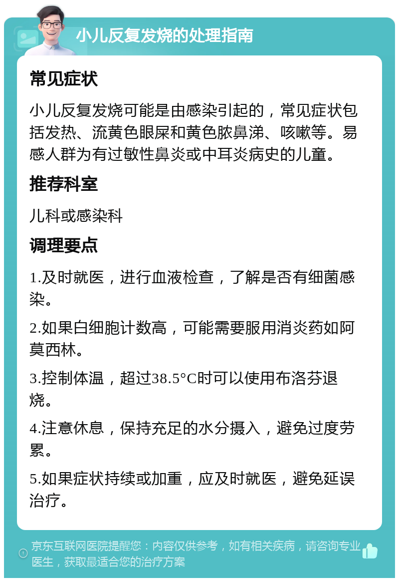 小儿反复发烧的处理指南 常见症状 小儿反复发烧可能是由感染引起的，常见症状包括发热、流黄色眼屎和黄色脓鼻涕、咳嗽等。易感人群为有过敏性鼻炎或中耳炎病史的儿童。 推荐科室 儿科或感染科 调理要点 1.及时就医，进行血液检查，了解是否有细菌感染。 2.如果白细胞计数高，可能需要服用消炎药如阿莫西林。 3.控制体温，超过38.5°C时可以使用布洛芬退烧。 4.注意休息，保持充足的水分摄入，避免过度劳累。 5.如果症状持续或加重，应及时就医，避免延误治疗。