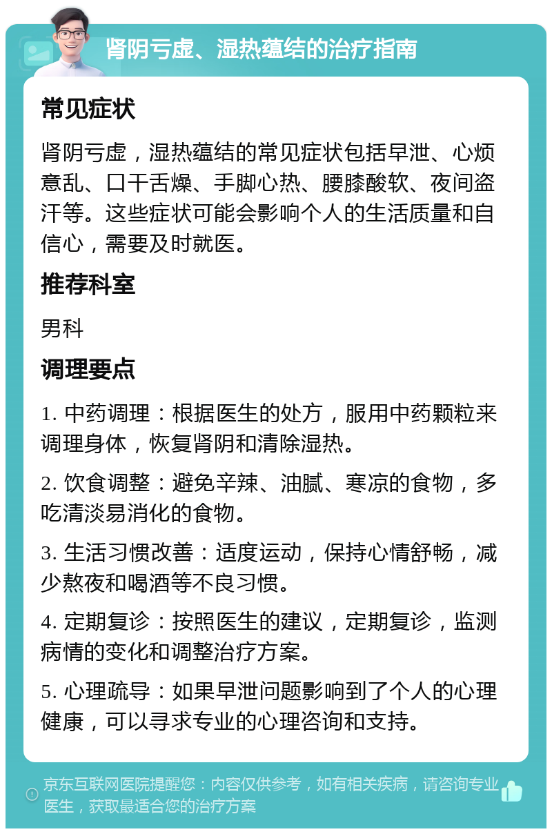 肾阴亏虚、湿热蕴结的治疗指南 常见症状 肾阴亏虚，湿热蕴结的常见症状包括早泄、心烦意乱、口干舌燥、手脚心热、腰膝酸软、夜间盗汗等。这些症状可能会影响个人的生活质量和自信心，需要及时就医。 推荐科室 男科 调理要点 1. 中药调理：根据医生的处方，服用中药颗粒来调理身体，恢复肾阴和清除湿热。 2. 饮食调整：避免辛辣、油腻、寒凉的食物，多吃清淡易消化的食物。 3. 生活习惯改善：适度运动，保持心情舒畅，减少熬夜和喝酒等不良习惯。 4. 定期复诊：按照医生的建议，定期复诊，监测病情的变化和调整治疗方案。 5. 心理疏导：如果早泄问题影响到了个人的心理健康，可以寻求专业的心理咨询和支持。